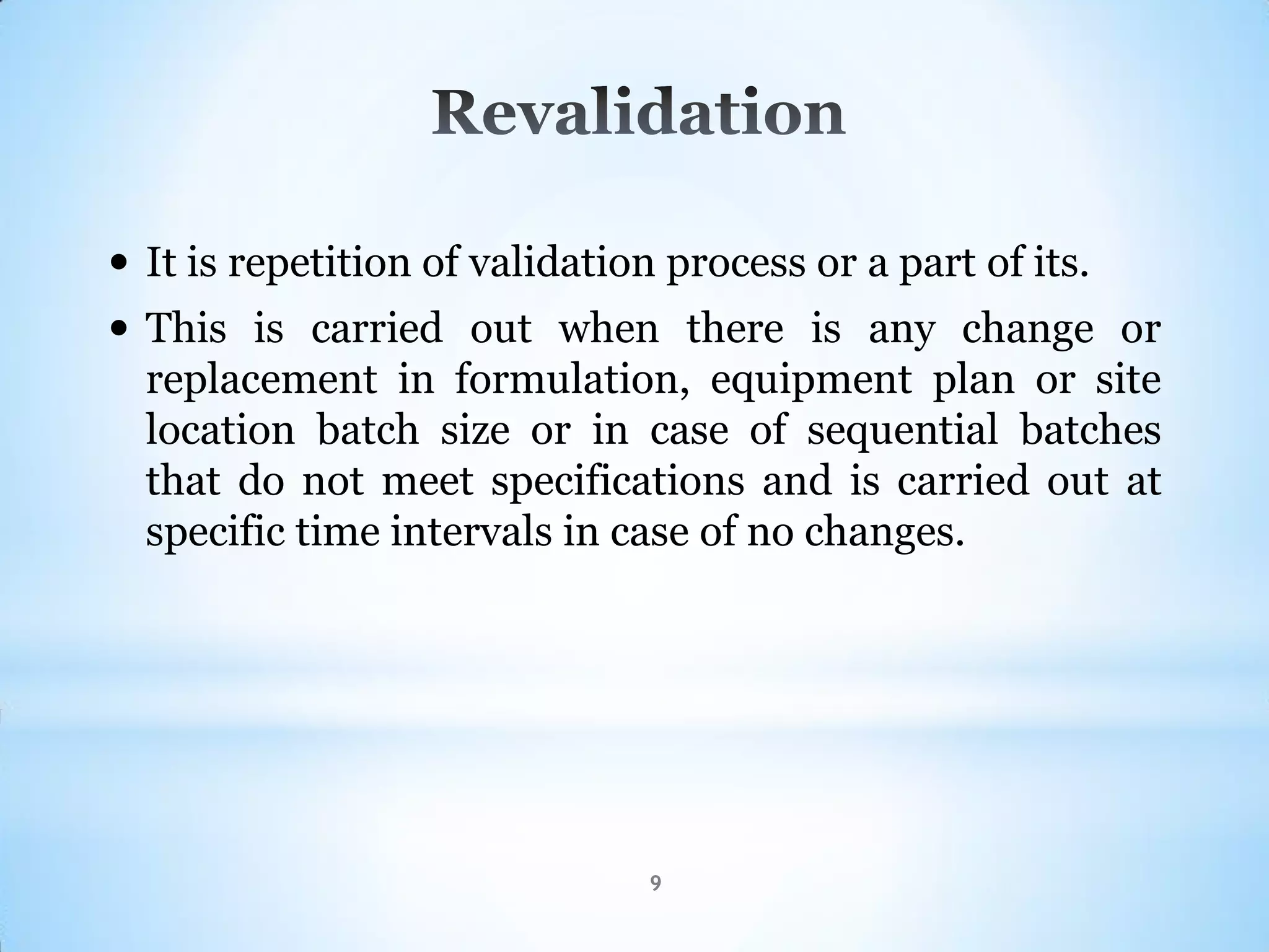 9
 It is repetition of validation process or a part of its.
 This is carried out when there is any change or
replacement in formulation, equipment plan or site
location batch size or in case of sequential batches
that do not meet specifications and is carried out at
specific time intervals in case of no changes.
 