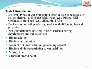 2. Wet Granulation
 Different types of wet granulation techniques can be used such
as low shear (e.g., Hobart), high shear (e.g., Diosna, GEI-
Collette) or fluid bed (e.g., Glatt, Fluid Air).
 Each technique will produce granules with different physical
properties.
 Wet granulation parameters to be considered during
development and validation are:
 Binder addition
 Binder concentration
 Amount of binder solution/granulating solvent
 Binder solution/granulating solvent addition
 Mixing time
 Granulation end point
15
 