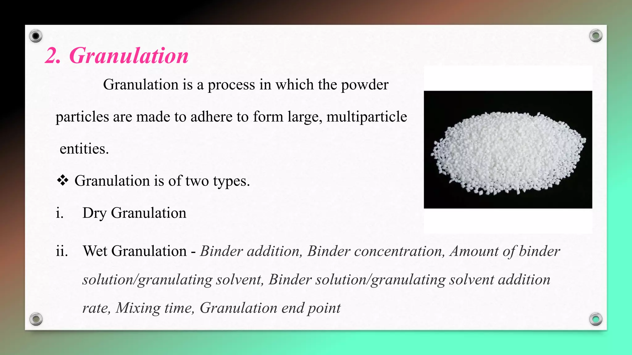 2. Granulation
Granulation is a process in which the powder
particles are made to adhere to form large, multiparticle
entities.
 Granulation is of two types.
i. Dry Granulation
ii. Wet Granulation - Binder addition, Binder concentration, Amount of binder
solution/granulating solvent, Binder solution/granulating solvent addition
rate, Mixing time, Granulation end point
 
