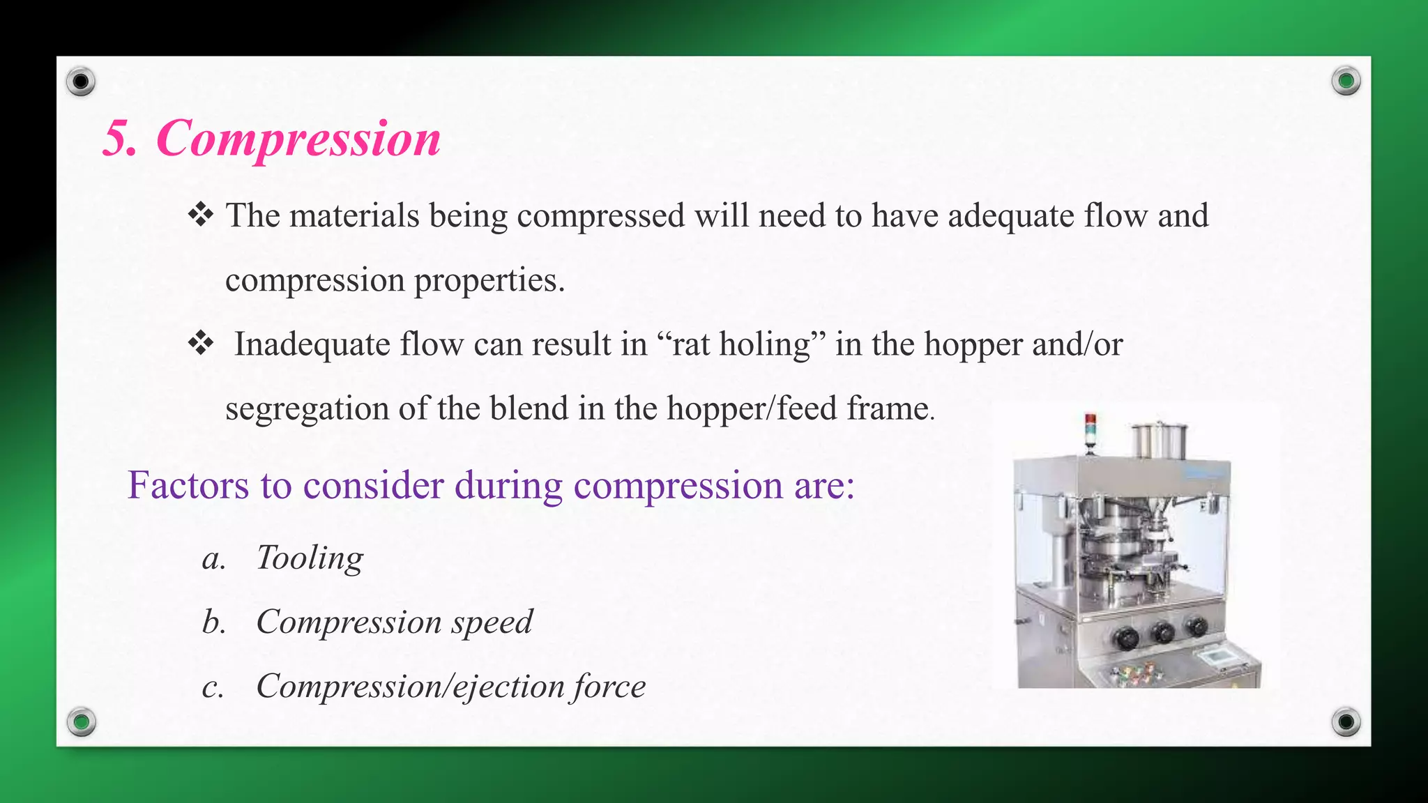 5. Compression
 The materials being compressed will need to have adequate flow and
compression properties.
 Inadequate flow can result in “rat holing” in the hopper and/or
segregation of the blend in the hopper/feed frame.
Factors to consider during compression are:
a. Tooling
b. Compression speed
c. Compression/ejection force
 