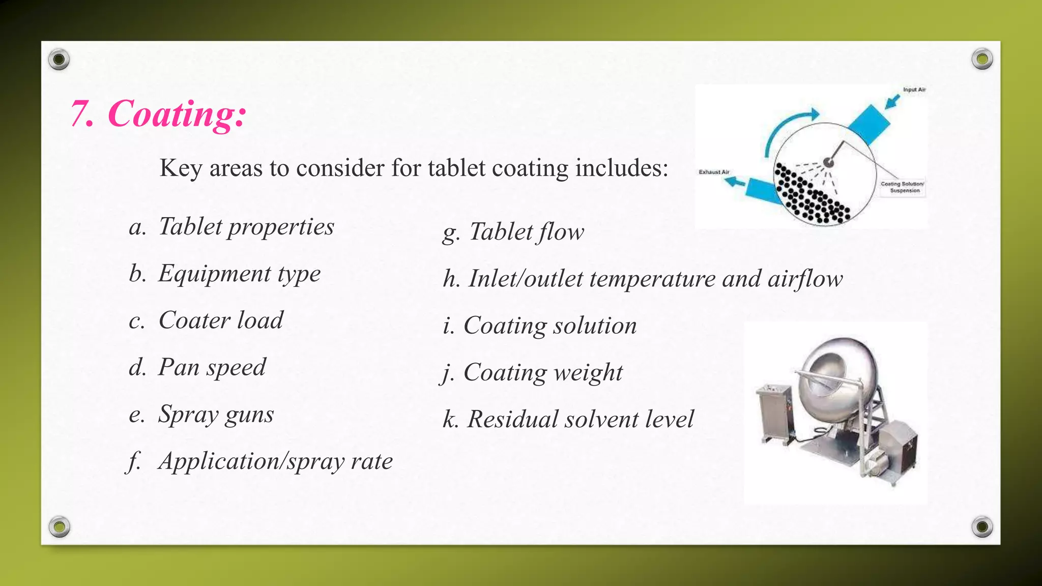 7. Coating:
Key areas to consider for tablet coating includes:
a. Tablet properties
b. Equipment type
c. Coater load
d. Pan speed
e. Spray guns
f. Application/spray rate
g. Tablet flow
h. Inlet/outlet temperature and airflow
i. Coating solution
j. Coating weight
k. Residual solvent level
 