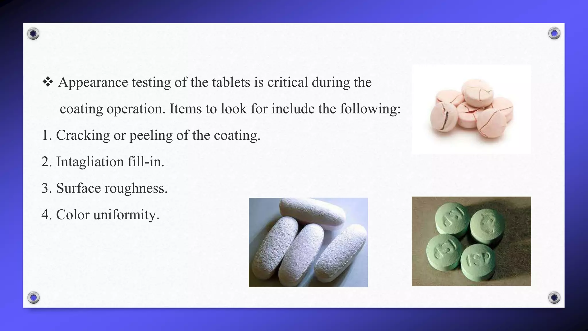  Appearance testing of the tablets is critical during the
coating operation. Items to look for include the following:
1. Cracking or peeling of the coating.
2. Intagliation fill-in.
3. Surface roughness.
4. Color uniformity.
 