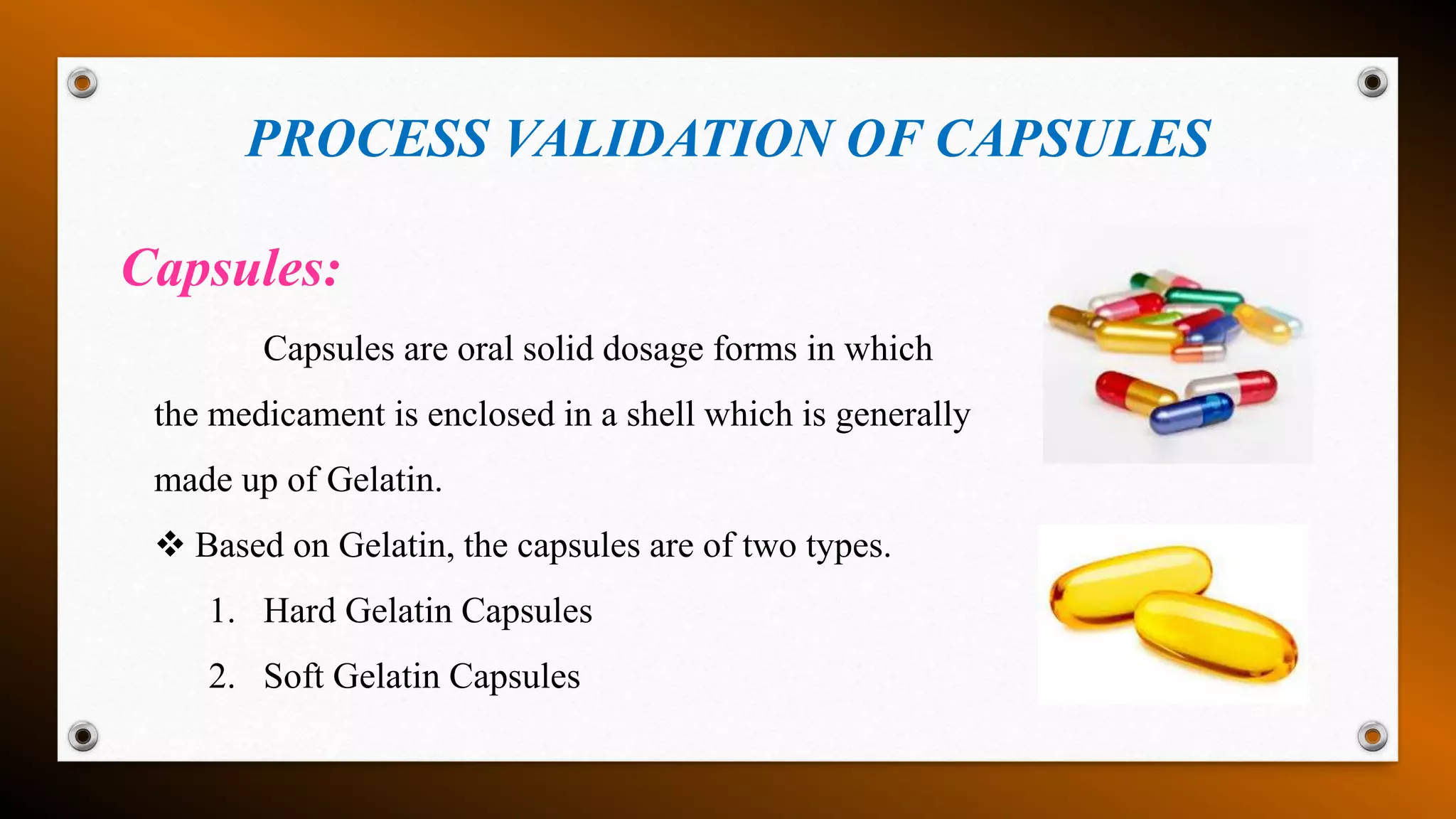 PROCESS VALIDATION OF CAPSULES
Capsules:
Capsules are oral solid dosage forms in which
the medicament is enclosed in a shell which is generally
made up of Gelatin.
 Based on Gelatin, the capsules are of two types.
1. Hard Gelatin Capsules
2. Soft Gelatin Capsules
 