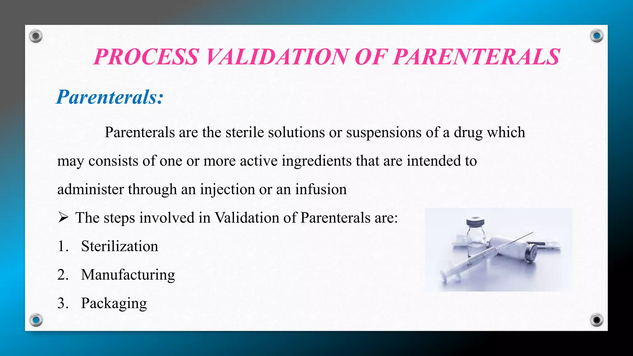 PROCESS VALIDATION OF PARENTERALS
Parenterals:
Parenterals are the sterile solutions or suspensions of a drug which
may consists of one or more active ingredients that are intended to
administer through an injection or an infusion
 The steps involved in Validation of Parenterals are:
1. Sterilization
2. Manufacturing
3. Packaging
 