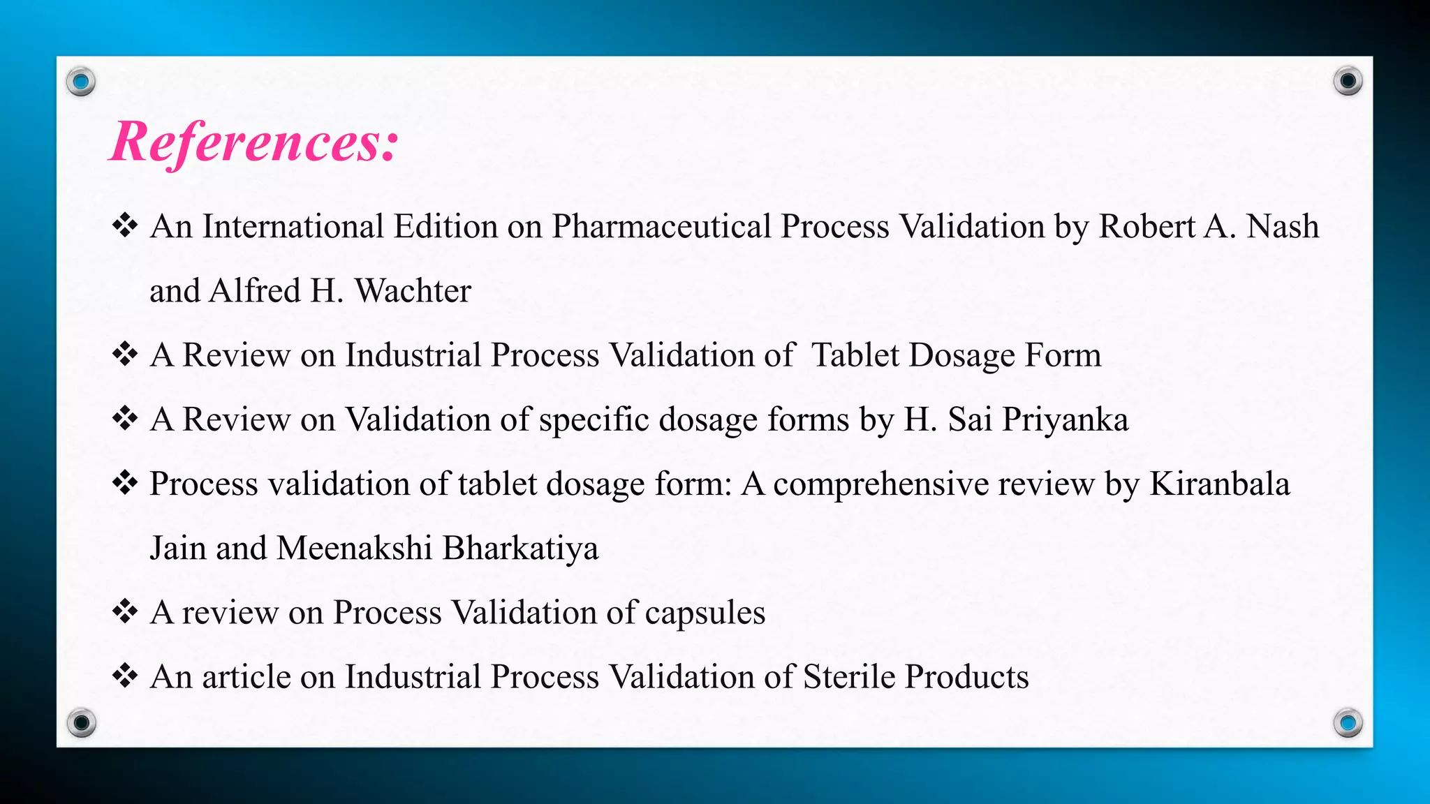  An International Edition on Pharmaceutical Process Validation by Robert A. Nash
and Alfred H. Wachter
 A Review on Industrial Process Validation of Tablet Dosage Form
 A Review on Validation of specific dosage forms by H. Sai Priyanka
 Process validation of tablet dosage form: A comprehensive review by Kiranbala
Jain and Meenakshi Bharkatiya
 A review on Process Validation of capsules
 An article on Industrial Process Validation of Sterile Products
References:
 