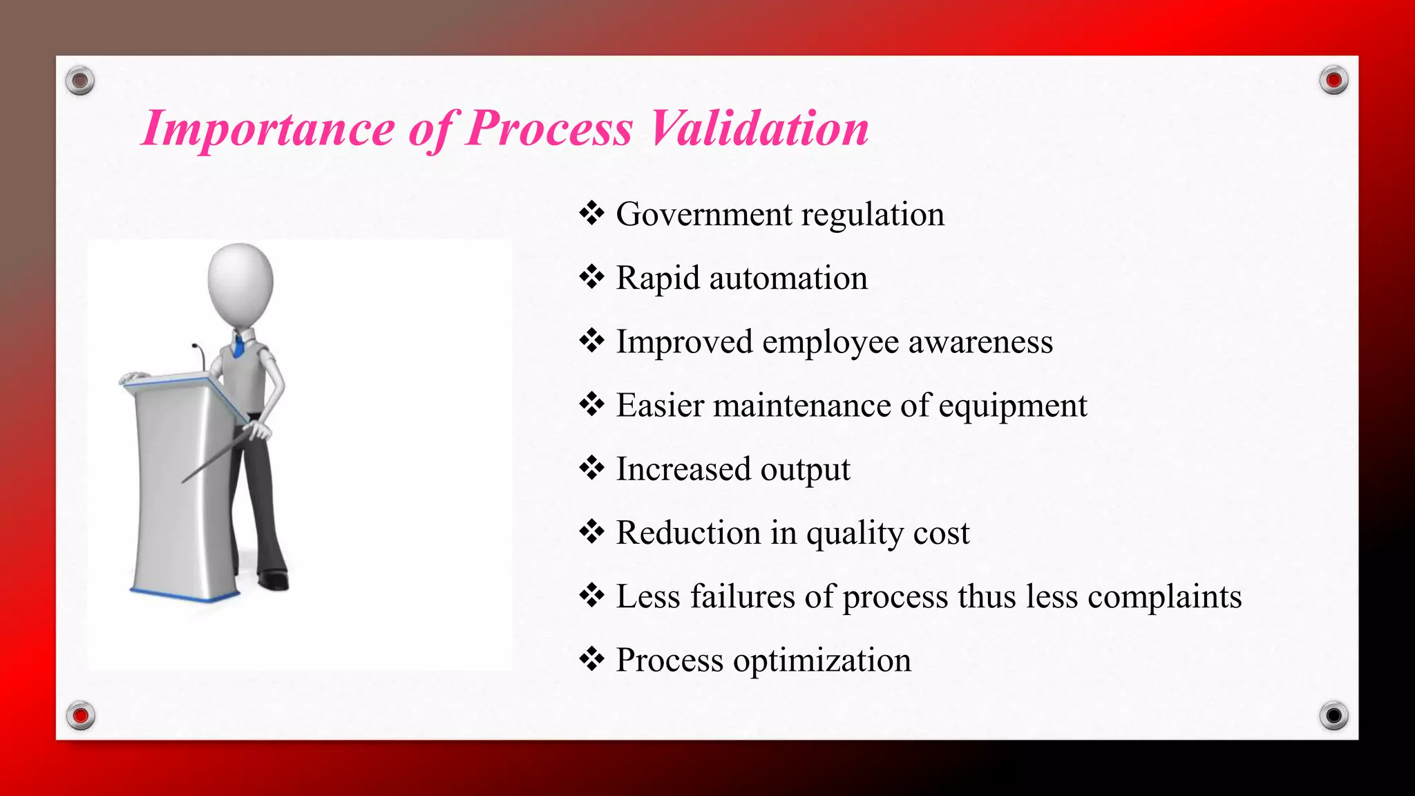 Importance of Process Validation
 Government regulation
 Rapid automation
 Improved employee awareness
 Easier maintenance of equipment
 Increased output
 Reduction in quality cost
 Less failures of process thus less complaints
 Process optimization
 