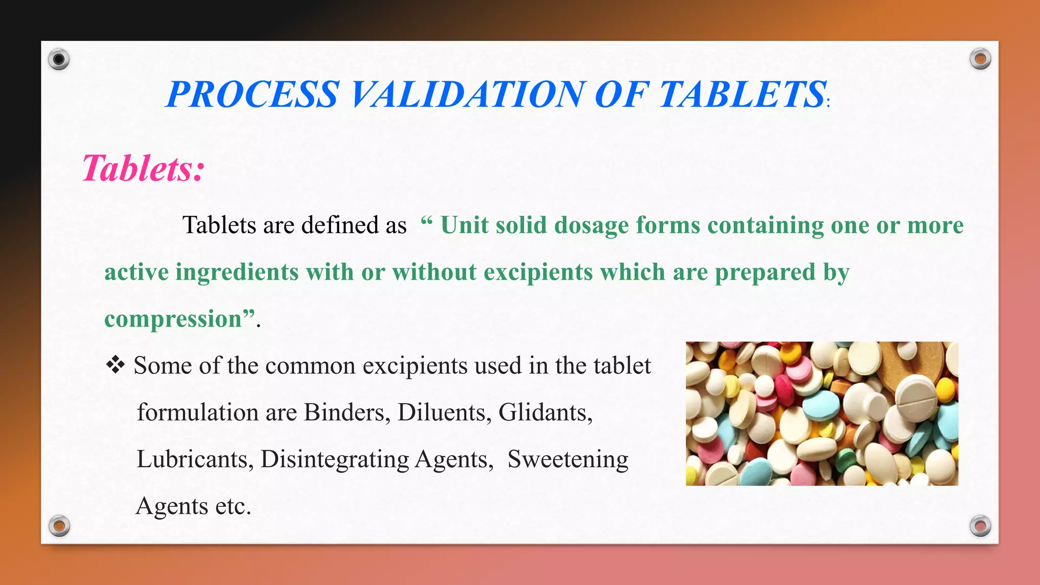 PROCESS VALIDATION OF TABLETS:
Tablets:
Tablets are defined as “ Unit solid dosage forms containing one or more
active ingredients with or without excipients which are prepared by
compression”.
 Some of the common excipients used in the tablet
formulation are Binders, Diluents, Glidants,
Lubricants, Disintegrating Agents, Sweetening
Agents etc.
 