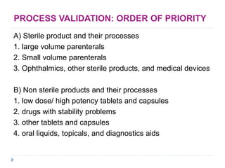PROCESS VALIDATION: ORDER OF PRIORITY
A) Sterile product and their processes
1. large volume parenterals
2. Small volume parenterals
3. Ophthalmics, other sterile products, and medical devices
B) Non sterile products and their processes
1. low dose/ high potency tablets and capsules
2. drugs with stability problems
3. other tablets and capsules
4. oral liquids, topicals, and diagnostics aids
 