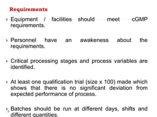 Requirements
 Equipment / facilities should meet cGMP
requirements.
 Personnel have an awakeness about the
requirements.
 Critical processing stages and process variables are
identified.
 At least one qualification trial (size x 100) made which
shows that there is no significant deviation from
expected performance of process.
 Batches should be run at different days, shifts and
different quantities.
 