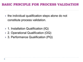 BASIC PRNCIPLE FOR PROCESS VALIDATION
 the individual qualification steps alone do not
constitute process validation.
 1. Installation Qualification (IQ)
 2. Operational Qualification (OQ)
 3. Performance Qualification (PQ)
 