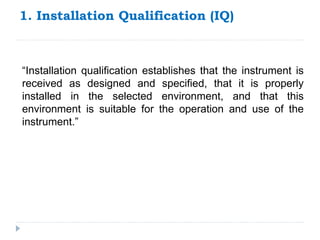 1. Installation Qualification (IQ)
“Installation qualification establishes that the instrument is
received as designed and specified, that it is properly
installed in the selected environment, and that this
environment is suitable for the operation and use of the
instrument.”
 