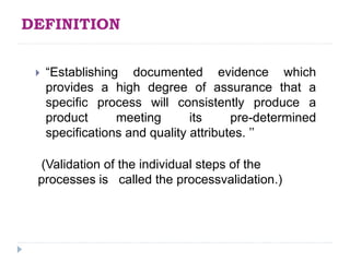 DEFINITION
 “Establishing documented evidence which
provides a high degree of assurance that a
specific process will consistently produce a
product meeting its pre-determined
specifications and quality attributes. ’’
(Validation of the individual steps of the
processes is called the processvalidation.)
 