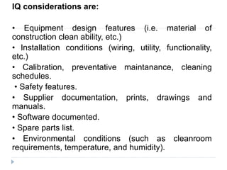 IQ considerations are:
• Equipment design features (i.e. material of
construction clean ability, etc.)
• Installation conditions (wiring, utility, functionality,
etc.)
• Calibration, preventative maintanance, cleaning
schedules.
• Safety features.
• Supplier documentation, prints, drawings and
manuals.
• Software documented.
• Spare parts list.
• Environmental conditions (such as cleanroom
requirements, temperature, and humidity).
 