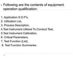  Following are the contents of equipment
operation qualification:
1. Application S.O.P’s,
2. Utilization List,
3. Process Description,
4.Test Instrument Utilized To Conduct Test,
5.Test Instrument Calibration,
6. Critical Parameters,
7. Test Function (List),
8. Test Function Summaries.
 