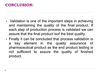 CONCLUSION:
 Validation is one of the important steps in achieving
and maintaining the quality of the final product. If
each step of production process is validated we can
assure that the final product isof the best quality.
 Finally it can be concluded that process validation is
a key element in the quality assurance of
pharmaceutical product as the end product testing is
not sufficient to assure the quality of finished
product.
 