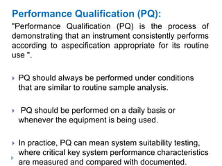 Performance Qualification (PQ):
"Performance Qualification (PQ) is the process of
demonstrating that an instrument consistently performs
according to aspecification appropriate for its routine
use ".
 PQ should always be performed under conditions
that are similar to routine sample analysis.
 PQ should be performed on a daily basis or
whenever the equipment is being used.
 In practice, PQ can mean system suitability testing,
where critical key system performance characteristics
are measured and compared with documented.
 