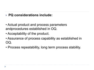  PQ considerations include:
• Actual product and process parameters
andprocedures established in OQ.
• Acceptability of the product.
• Assurance of process capability as established in
OQ.
• Process repeatability, long term process stability.
 