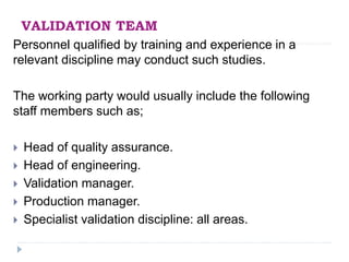 VALIDATION TEAM
Personnel qualified by training and experience in a
relevant discipline may conduct such studies.
The working party would usually include the following
staff members such as;
 Head of quality assurance.
 Head of engineering.
 Validation manager.
 Production manager.
 Specialist validation discipline: all areas.
 
