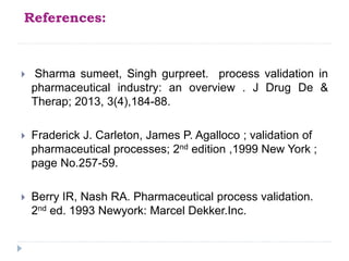 References:
 Sharma sumeet, Singh gurpreet. process validation in
pharmaceutical industry: an overview . J Drug De &
Therap; 2013, 3(4),184-88.
 Fraderick J. Carleton, James P. Agalloco ; validation of
pharmaceutical processes; 2nd edition ,1999 New York ;
page No.257-59.
 Berry IR, Nash RA. Pharmaceutical process validation.
2nd ed. 1993 Newyork: Marcel Dekker.Inc.
 
