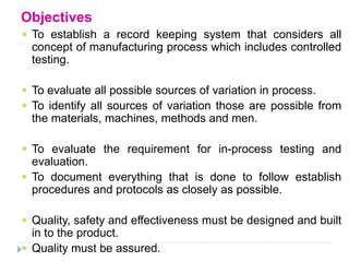 Objectives
 To establish a record keeping system that considers all
concept of manufacturing process which includes controlled
testing.
 To evaluate all possible sources of variation in process.
 To identify all sources of variation those are possible from
the materials, machines, methods and men.
 To evaluate the requirement for in-process testing and
evaluation.
 To document everything that is done to follow establish
procedures and protocols as closely as possible.
 Quality, safety and effectiveness must be designed and built
in to the product.
 Quality must be assured.
 
