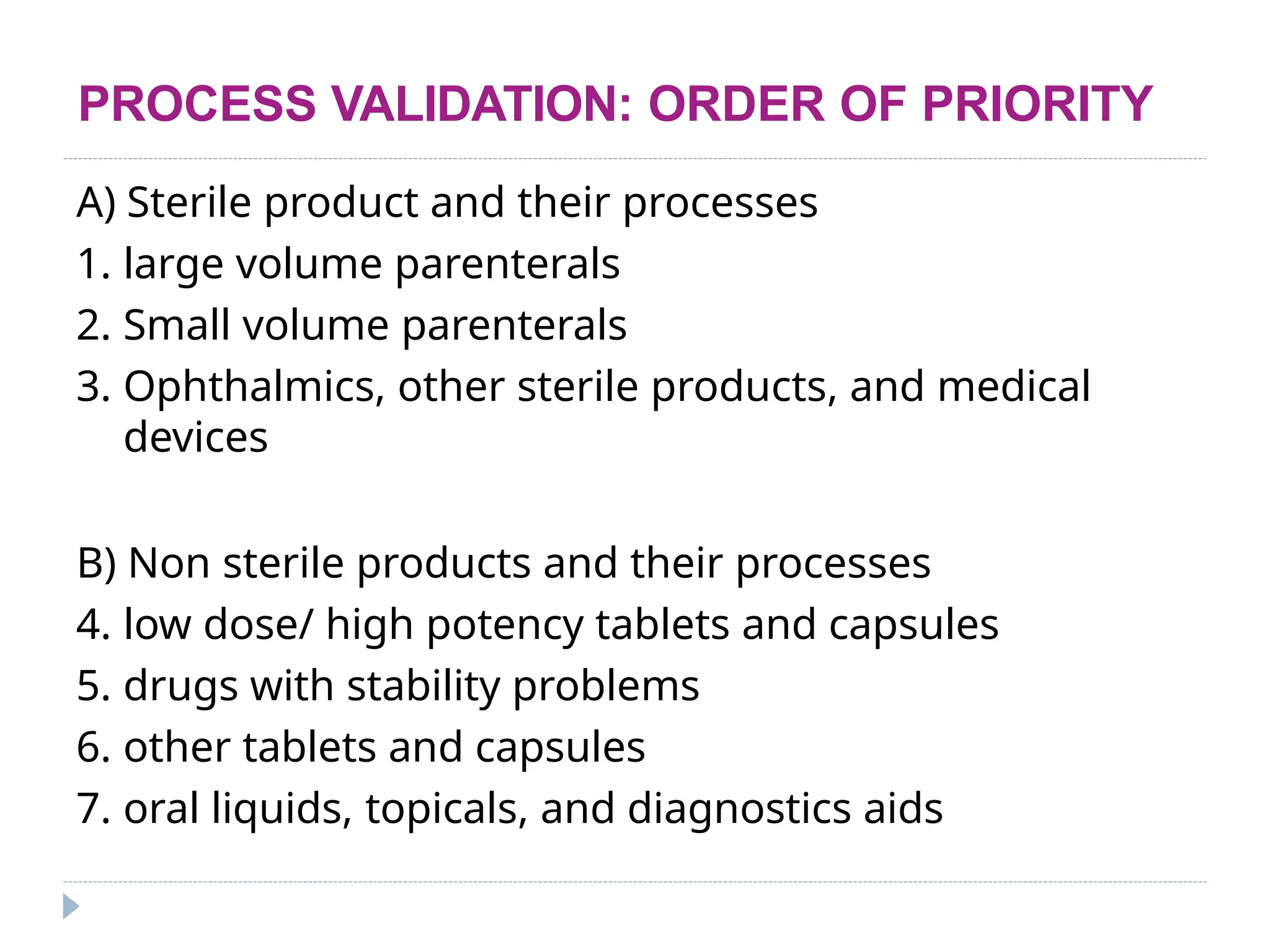 PROCESS VALIDATION: ORDER OF PRIORITY
A) Sterile product and their processes
1. large volume parenterals
2. Small volume parenterals
3. Ophthalmics, other sterile products, and medical
devices
B) Non sterile products and their processes
4. low dose/ high potency tablets and capsules
5. drugs with stability problems
6. other tablets and capsules
7. oral liquids, topicals, and diagnostics aids
 
