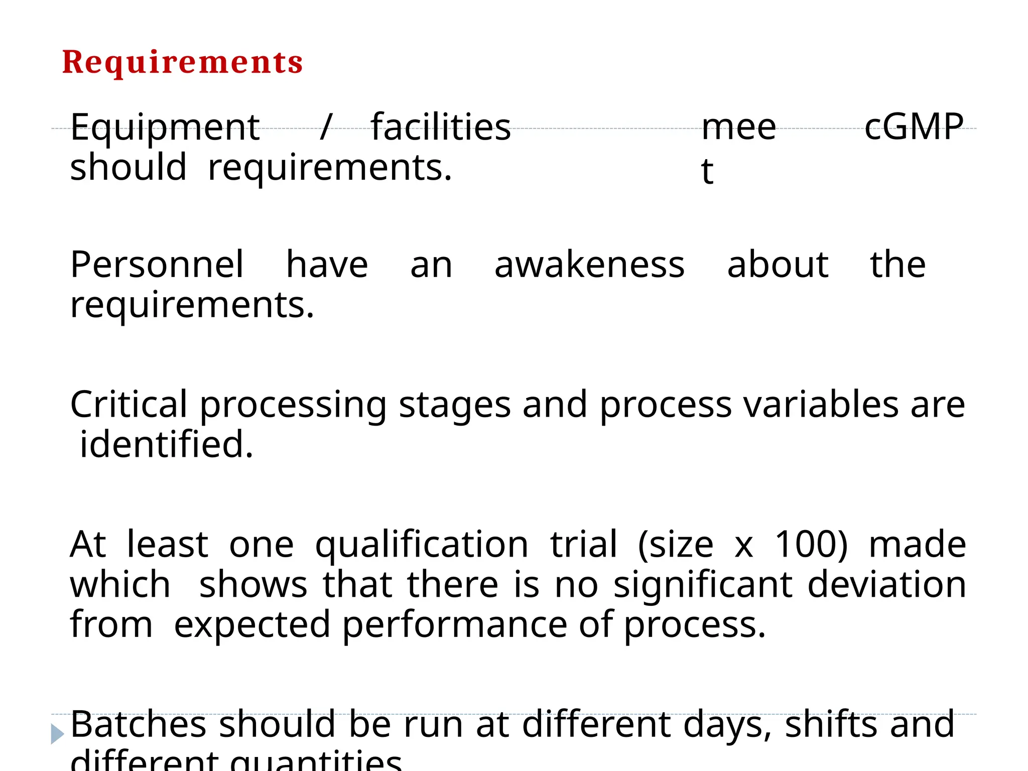 Requirements
mee
t
cGMP
Equipment / facilities
should requirements.
Personnel have an awakeness about the
requirements.
Critical processing stages and process variables are
identified.
At least one qualification trial (size x 100) made
which shows that there is no significant deviation
from expected performance of process.
Batches should be run at different days, shifts and
 