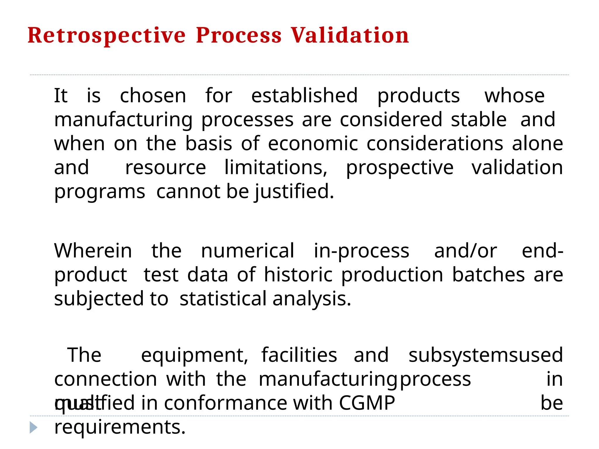 Retrospective Process Validation
It is chosen for established products whose
manufacturing processes are considered stable and
when on the basis of economic considerations alone
and resource limitations, prospective validation
programs cannot be justified.
Wherein the numerical in-process and/or end-
product test data of historic production batches are
subjected to statistical analysis.
connection with the manufacturingprocess
must
The equipment, facilities and subsystemsused
in
be
qualified in conformance with CGMP
requirements.
 