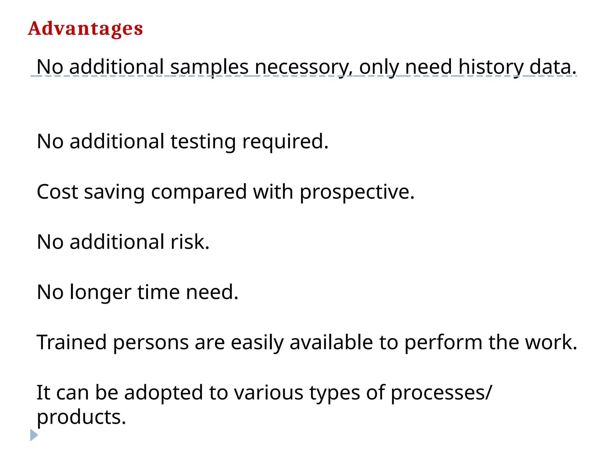 Advantages
No additional samples necessory, only need history data.
No additional testing required.
Cost saving compared with prospective.
No additional risk.
No longer time need.
Trained persons are easily available to perform the work.
It can be adopted to various types of processes/
products.
 