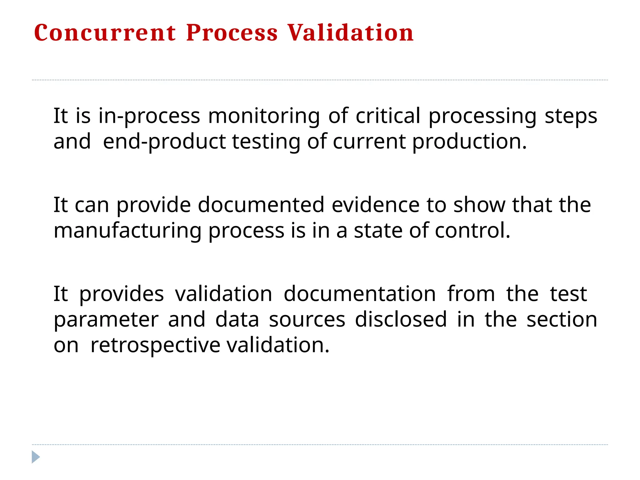 Concurrent Process Validation
It is in-process monitoring of critical processing steps
and end-product testing of current production.
It can provide documented evidence to show that the
manufacturing process is in a state of control.
It provides validation documentation from the test
parameter and data sources disclosed in the section
on retrospective validation.
 
