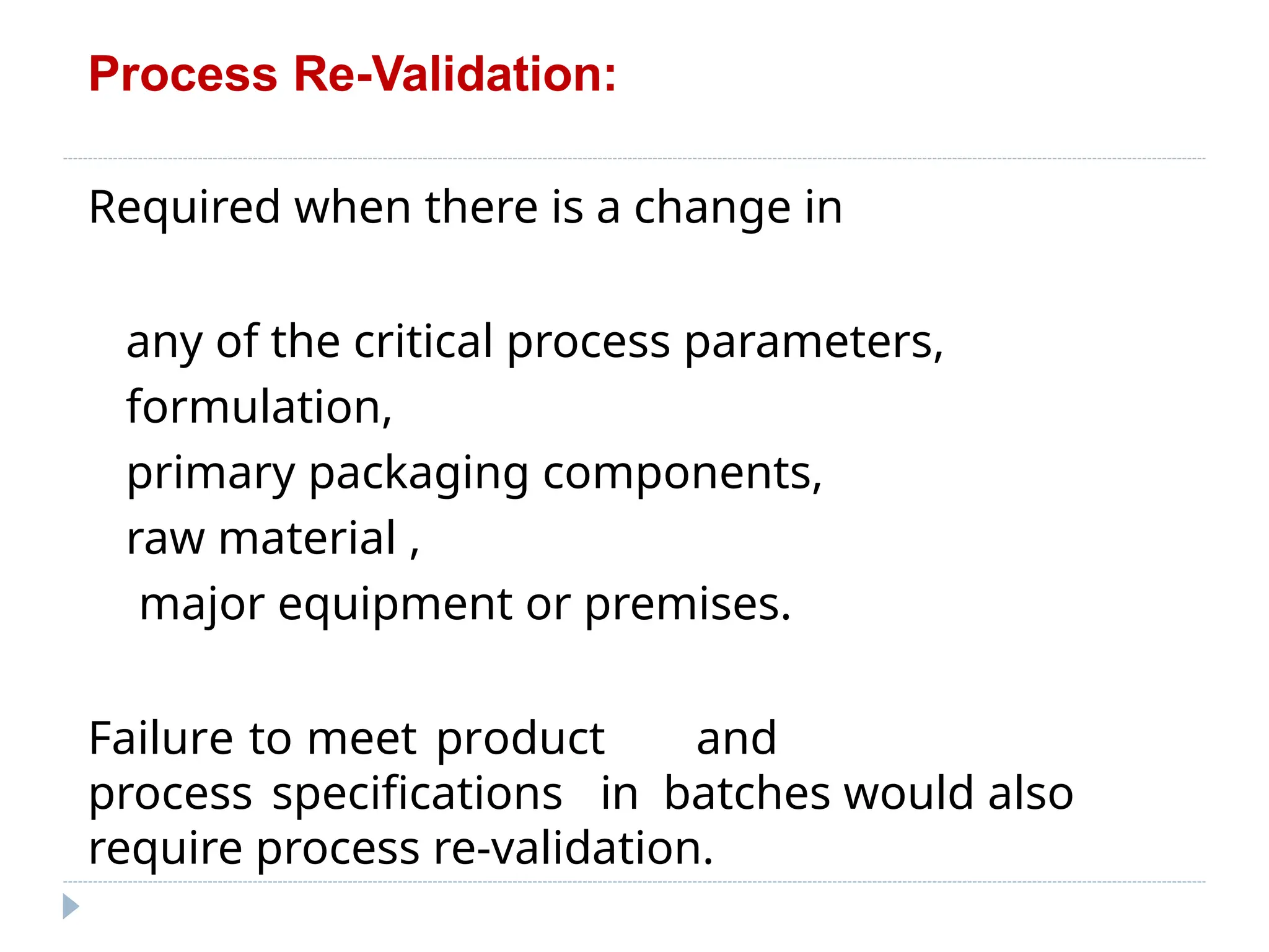 Process Re-Validation:
Required when there is a change in
any of the critical process parameters,
formulation,
primary packaging components,
raw material ,
major equipment or premises.
Failure to meet product and
process specifications in batches would also
require process re-validation.
 
