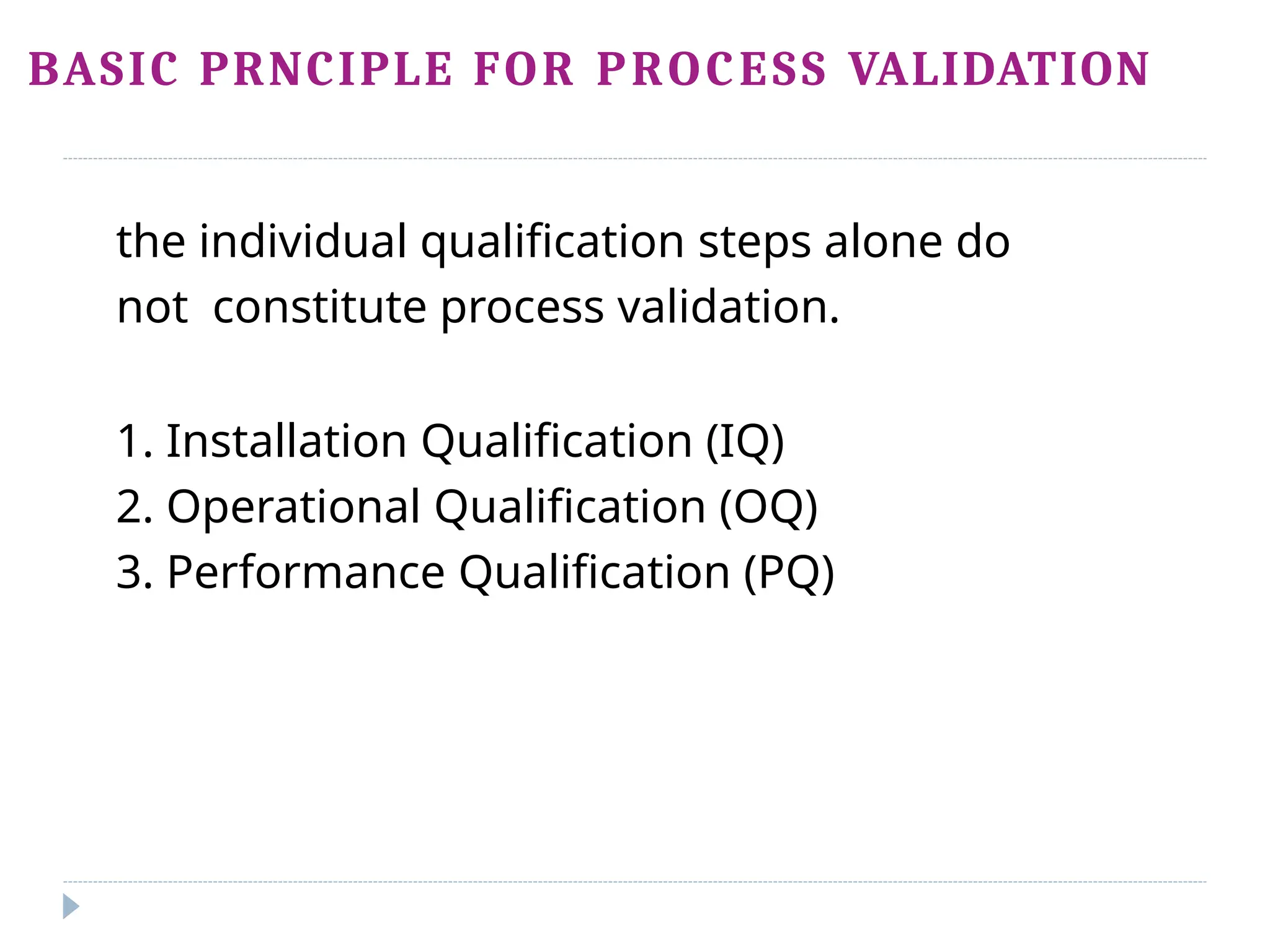 BASIC PRNCIPLE FOR PROCESS VALIDATION
the individual qualification steps alone do
not constitute process validation.
1. Installation Qualification (IQ)
2. Operational Qualification (OQ)
3. Performance Qualification (PQ)
 