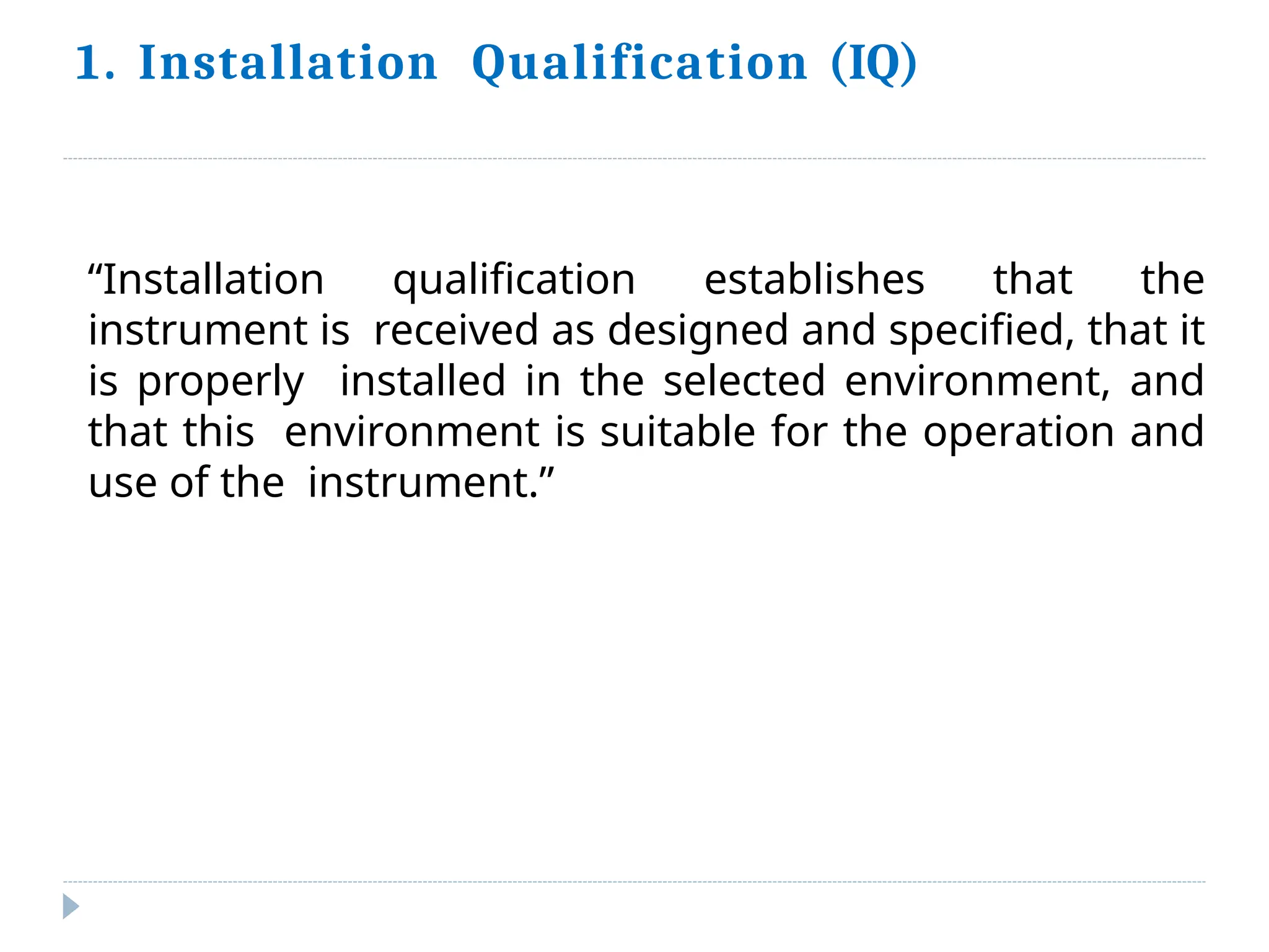1. Installation Qualification (IQ)
“Installation qualification establishes that the
instrument is received as designed and specified, that it
is properly installed in the selected environment, and
that this environment is suitable for the operation and
use of the instrument.”
 