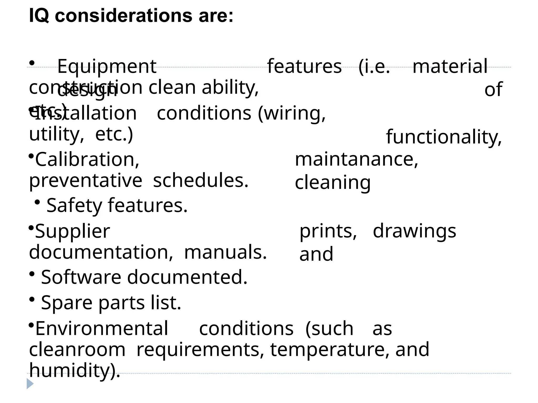 IQ considerations are:
• Equipment
design
construction clean ability,
etc.)
features (i.e. material
of
functionality,
•Installation conditions (wiring,
utility, etc.)
•Calibration,
preventative schedules.
• Safety features.
•Supplier
documentation, manuals.
• Software documented.
• Spare parts list.
maintanance,
cleaning
prints, drawings
and
•Environmental conditions (such as
cleanroom requirements, temperature, and
humidity).
 