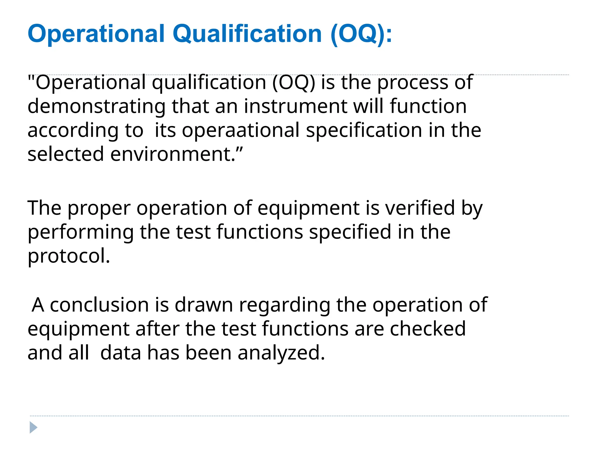 Operational Qualification (OQ):
"Operational qualification (OQ) is the process of
demonstrating that an instrument will function
according to its operaational specification in the
selected environment.”
The proper operation of equipment is verified by
performing the test functions specified in the
protocol.
A conclusion is drawn regarding the operation of
equipment after the test functions are checked
and all data has been analyzed.
 