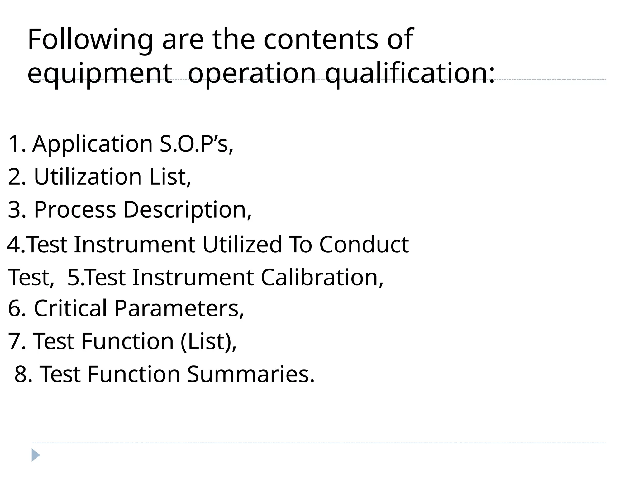 Following are the contents of
equipment operation qualification:
1. Application S.O.P’s,
2. Utilization List,
3. Process Description,
4.Test Instrument Utilized To Conduct
Test, 5.Test Instrument Calibration,
6. Critical Parameters,
7. Test Function (List),
8. Test Function Summaries.
 