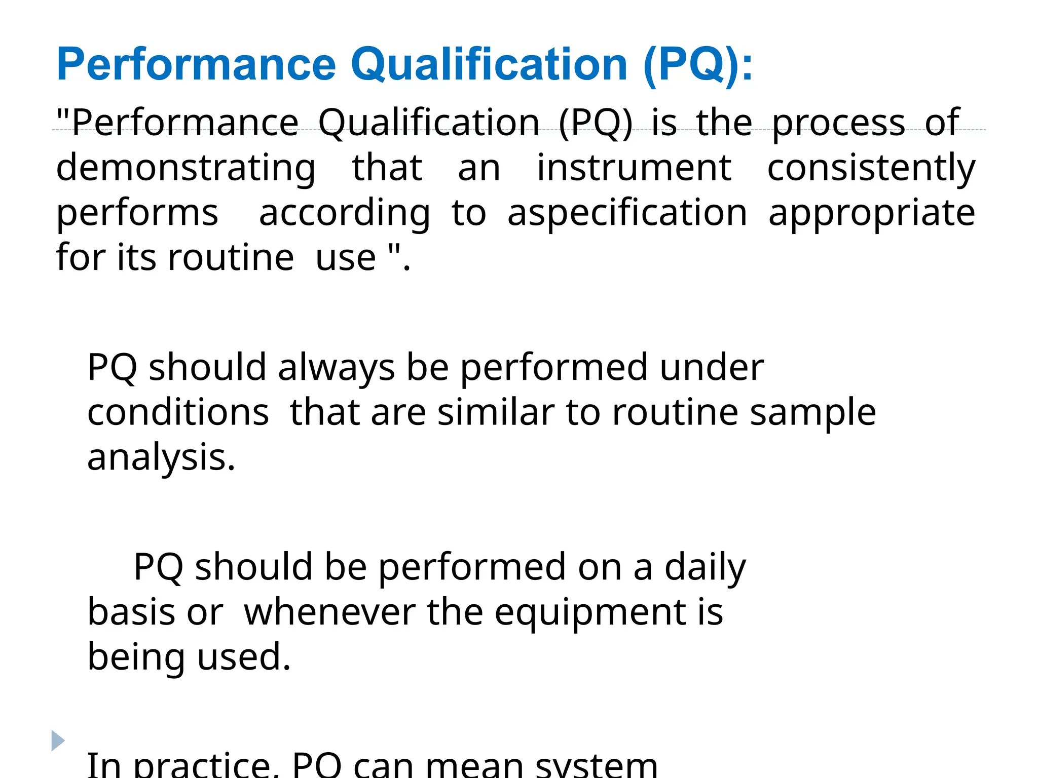 Performance Qualification (PQ):
"Performance Qualification (PQ) is the process of
demonstrating that an instrument consistently
performs according to aspecification appropriate
for its routine use ".
PQ should always be performed under
conditions that are similar to routine sample
analysis.
PQ should be performed on a daily
basis or whenever the equipment is
being used.
 