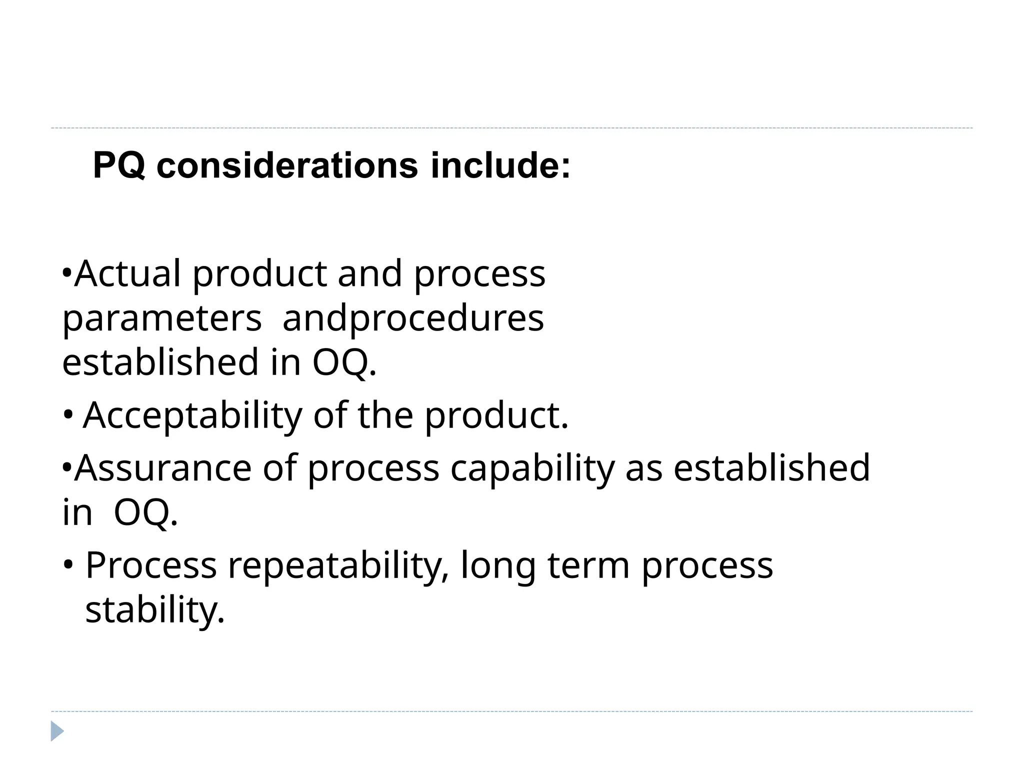PQ considerations include:
•Actual product and process
parameters andprocedures
established in OQ.
• Acceptability of the product.
•Assurance of process capability as established
in OQ.
• Process repeatability, long term process
stability.
 