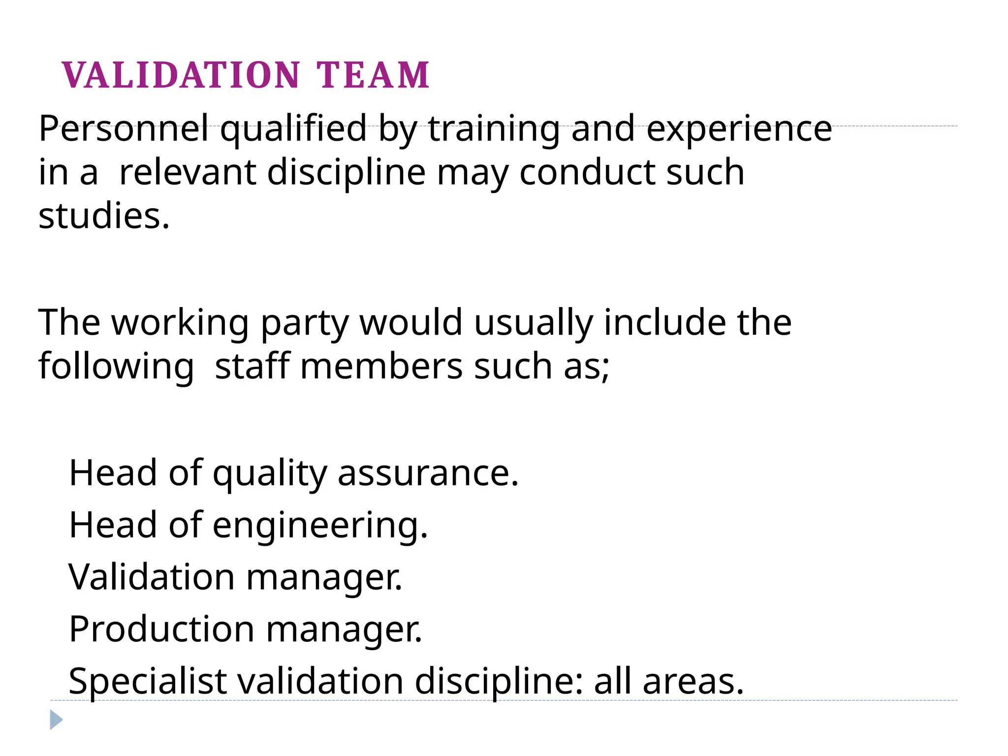 VALIDATION TEAM
Personnel qualified by training and experience
in a relevant discipline may conduct such
studies.
The working party would usually include the
following staff members such as;
Head of quality assurance.
Head of engineering.
Validation manager.
Production manager.
Specialist validation discipline: all areas.
 