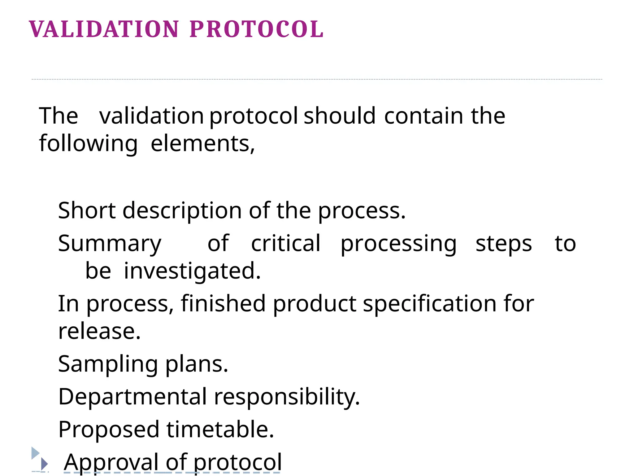 VALIDATION PROTOCOL
The validation protocol should contain the
following elements,
Short description of the process.
Summary of critical processing steps to
be investigated.
In process, finished product specification for
release.
Sampling plans.
Departmental responsibility.
Proposed timetable.
🞂 Approval of protocol
 