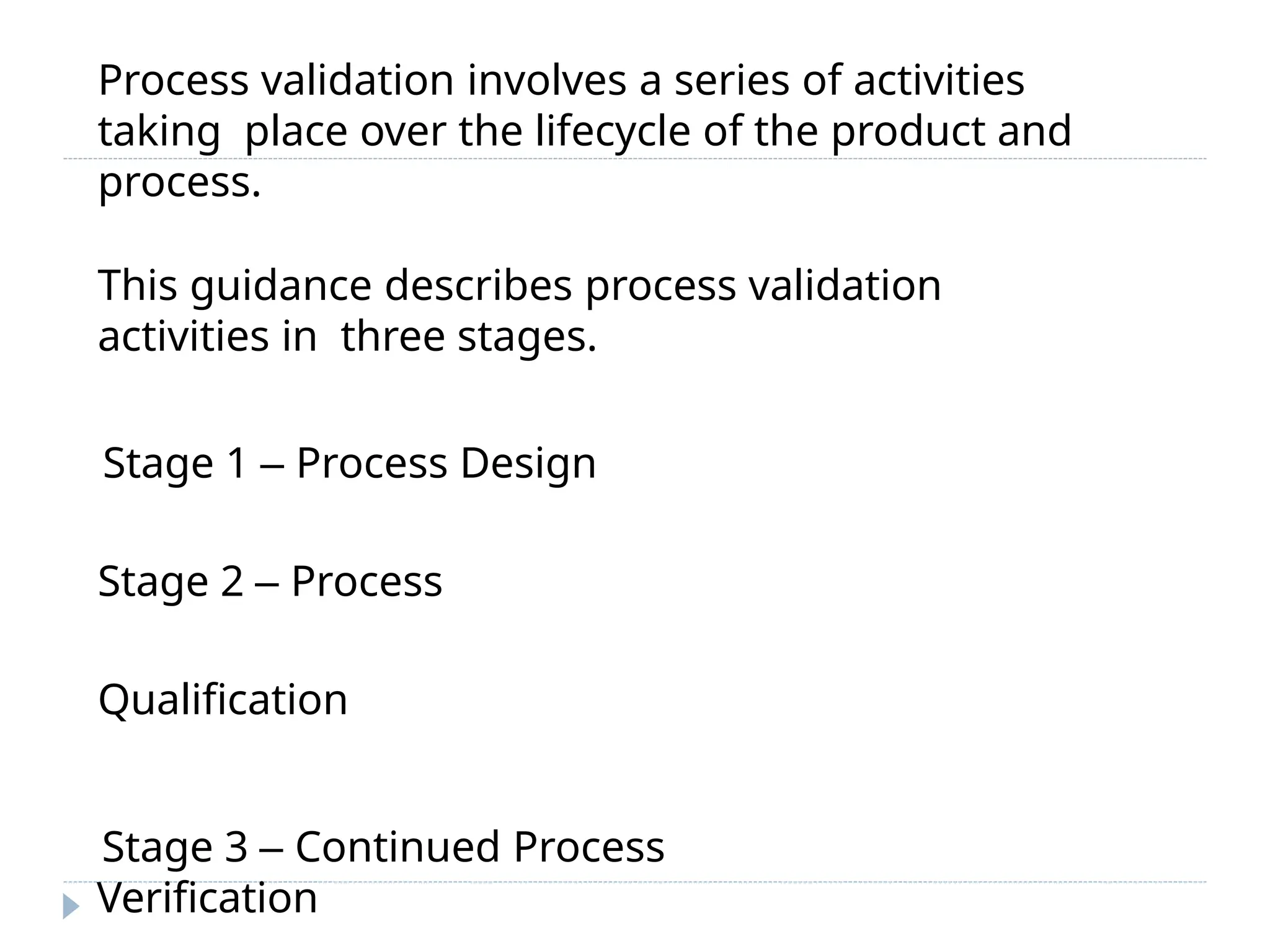 Process validation involves a series of activities
taking place over the lifecycle of the product and
process.
This guidance describes process validation
activities in three stages.
Stage 1 – Process Design
Stage 2 – Process
Qualification
Stage 3 – Continued Process
Verification
 