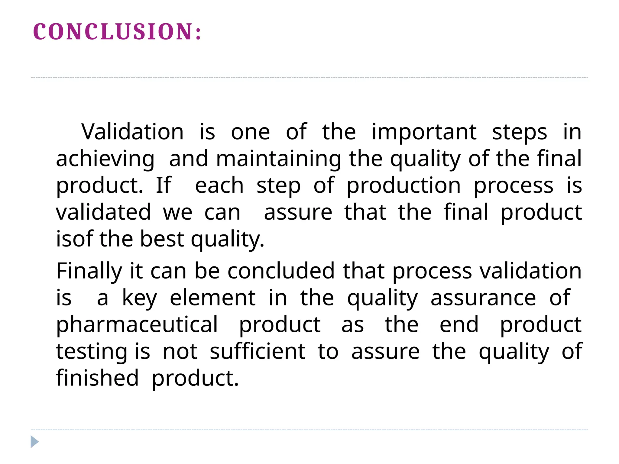 CONCLUSION:
Validation is one of the important steps in
achieving and maintaining the quality of the final
product. If each step of production process is
validated we can assure that the final product
isof the best quality.
Finally it can be concluded that process validation
is a key element in the quality assurance of
pharmaceutical product as the end product
testing is not sufficient to assure the quality of
finished product.
 
