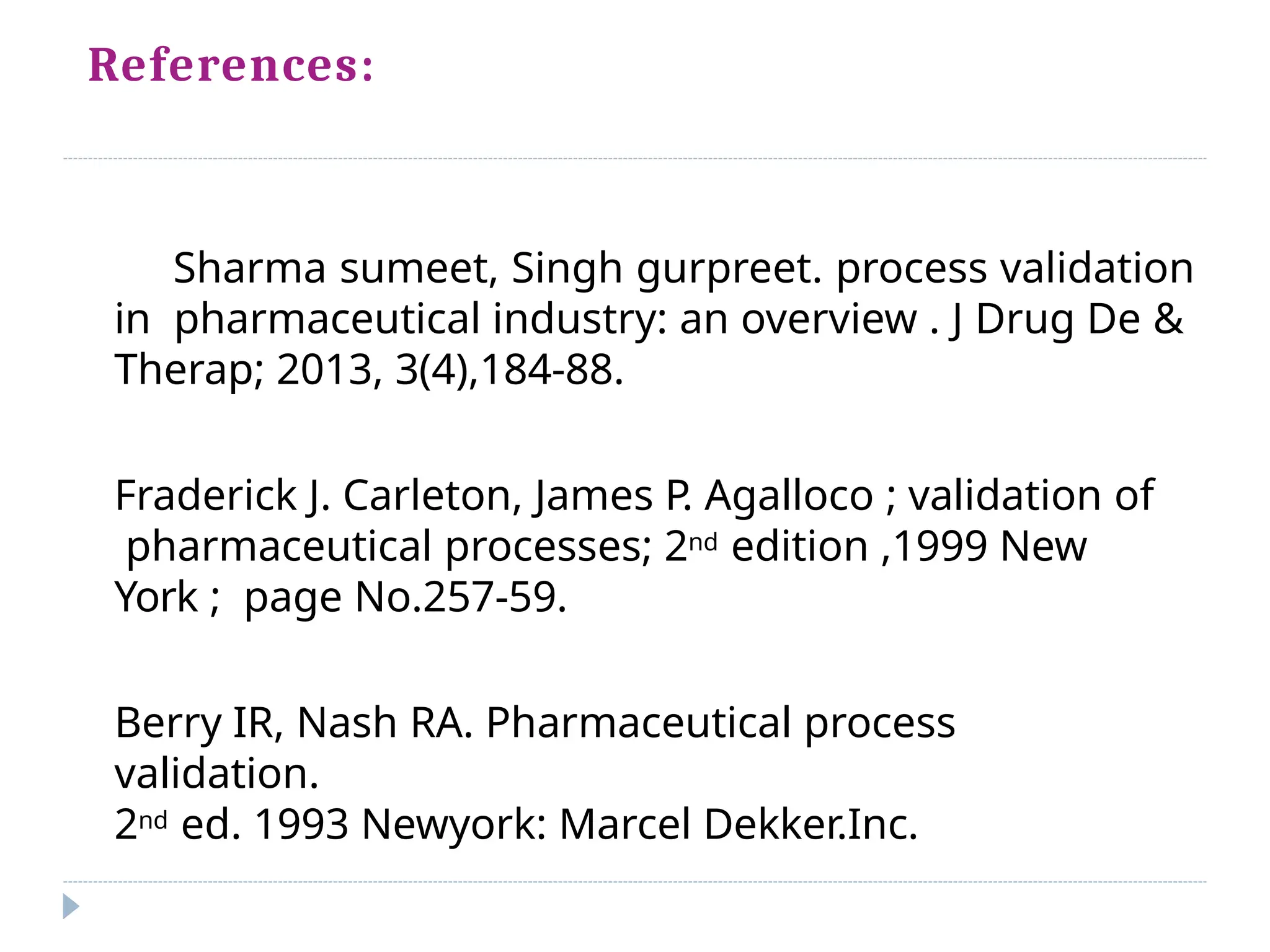 References:
Sharma sumeet, Singh gurpreet. process validation
in pharmaceutical industry: an overview . J Drug De &
Therap; 2013, 3(4),184-88.
Fraderick J. Carleton, James P
. Agalloco ; validation of
pharmaceutical processes; 2nd edition ,1999 New
York ; page No.257-59.
Berry IR, Nash RA. Pharmaceutical process
validation.
2nd ed. 1993 Newyork: Marcel Dekker.Inc.
 