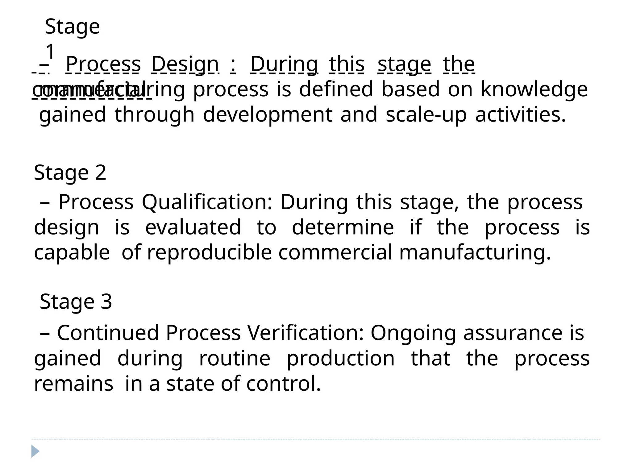 – Process Design : During this stage the
commercial
manufacturing process is defined based on knowledge
gained through development and scale-up activities.
Stage 2
– Process Qualification: During this stage, the process
design is evaluated to determine if the process is
capable of reproducible commercial manufacturing.
Stage 3
– Continued Process Verification: Ongoing assurance is
gained during routine production that the process
remains in a state of control.
Stage
1
 