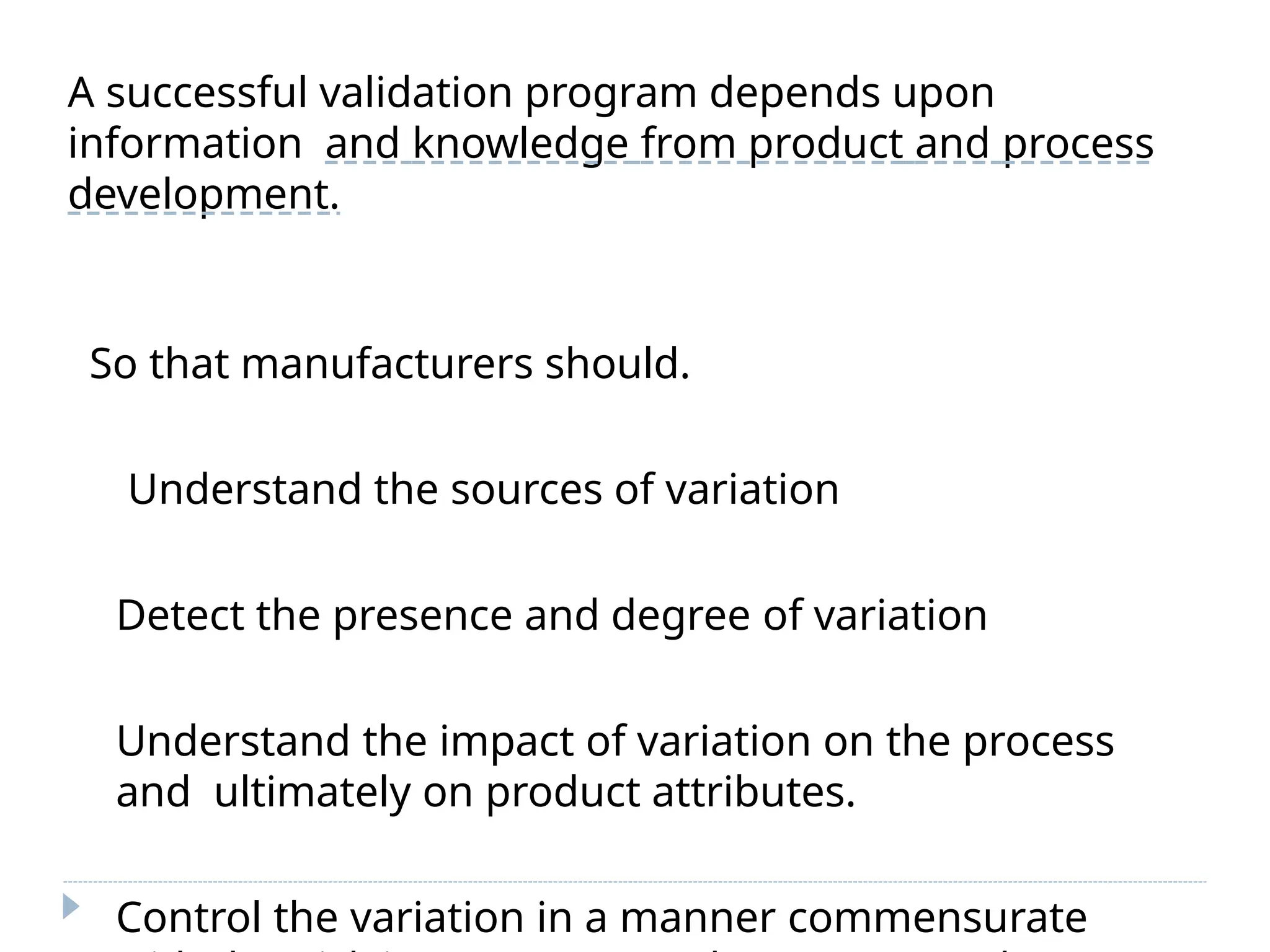 A successful validation program depends upon
information and knowledge from product and process
development.
So that manufacturers should.
Understand the sources of variation
Detect the presence and degree of variation
Understand the impact of variation on the process
and ultimately on product attributes.
Control the variation in a manner commensurate
 