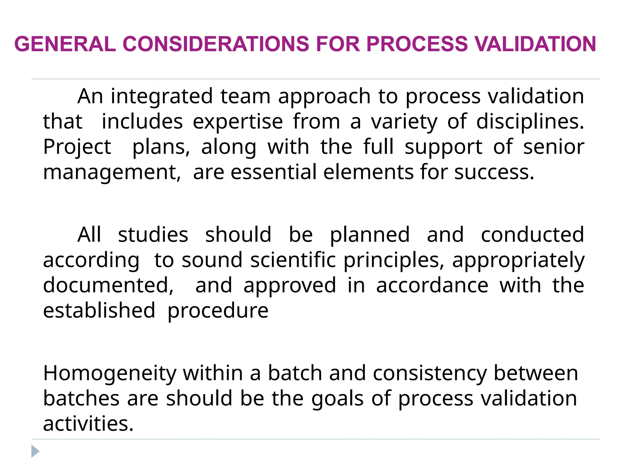 GENERAL CONSIDERATIONS FOR PROCESS VALIDATION
An integrated team approach to process validation
that includes expertise from a variety of disciplines.
Project plans, along with the full support of senior
management, are essential elements for success.
All studies should be planned and conducted
according to sound scientific principles, appropriately
documented, and approved in accordance with the
established procedure
Homogeneity within a batch and consistency between
batches are should be the goals of process validation
activities.
 
