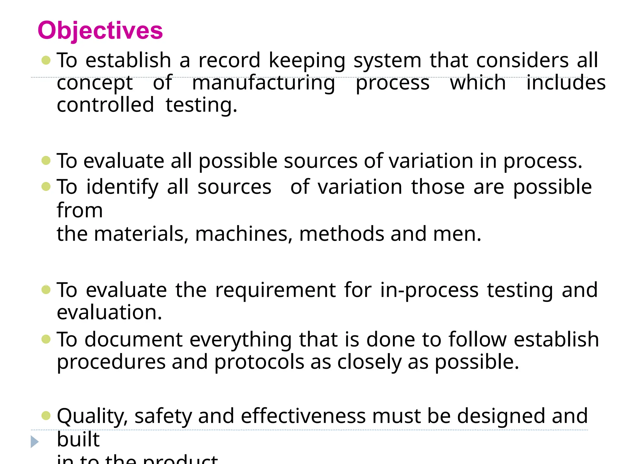 Objectives
⚫To establish a record keeping system that considers all
concept of manufacturing process which includes
controlled testing.
⚫To evaluate all possible sources of variation in process.
⚫To identify all sources of variation those are possible
from
the materials, machines, methods and men.
⚫To evaluate the requirement for in-process testing and
evaluation.
⚫To document everything that is done to follow establish
procedures and protocols as closely as possible.
⚫Quality, safety and effectiveness must be designed and
built
 