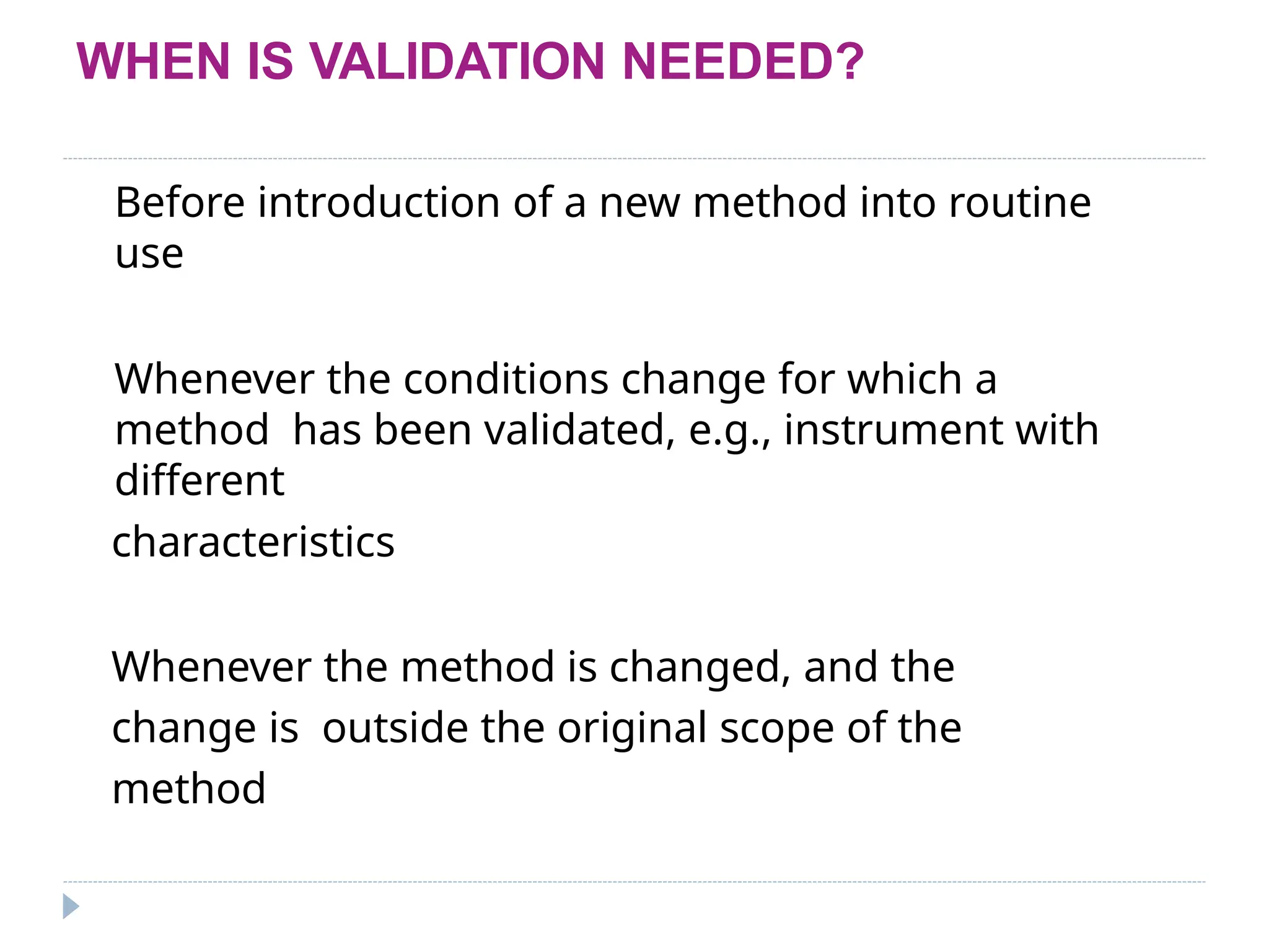 WHEN IS VALIDATION NEEDED?
Before introduction of a new method into routine
use
Whenever the conditions change for which a
method has been validated, e.g., instrument with
different
characteristics
Whenever the method is changed, and the
change is outside the original scope of the
method
 