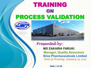 TRAINING
ON
PROCESS VALIDATION
Presented by:
MD ZAKARIA FARUKI
Manager, Quality Assurance
Silva Pharmaceuticals Limited
Date of Training January 25, 2023
Slide 1 of 26
 