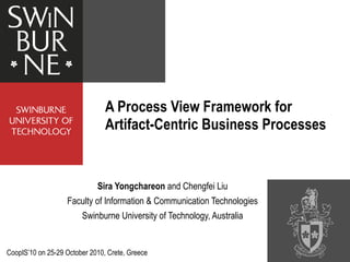 Sira Yongchareon  and Chengfei Liu Faculty of Information & Communication Technologies Swinburne University of Technology, Australia A Process View Framework for Artifact-Centric Business Processes CoopIS ’10 on 25-29 October 2010, Crete, Greece 