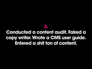 3.
Conducted a content audit. Faked a
copy writer. Wrote a CMS user guide.
Entered a shit ton of content.
 